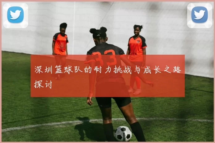 深圳篮球队的耐力挑战与成长之路探讨