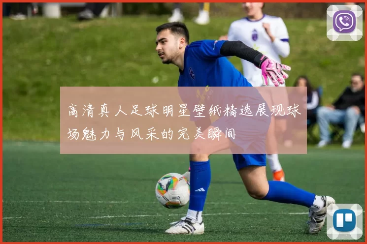 高清真人足球明星壁纸精选展现球场魅力与风采的完美瞬间