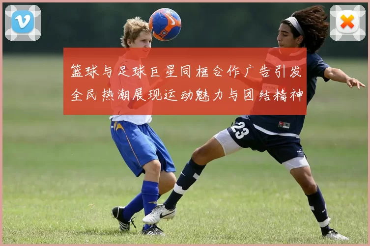 篮球与足球巨星同框合作广告引发全民热潮展现运动魅力与团结精神