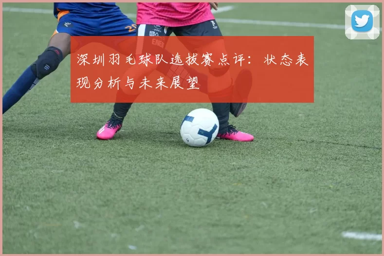 深圳羽毛球队选拔赛点评：状态表现分析与未来展望