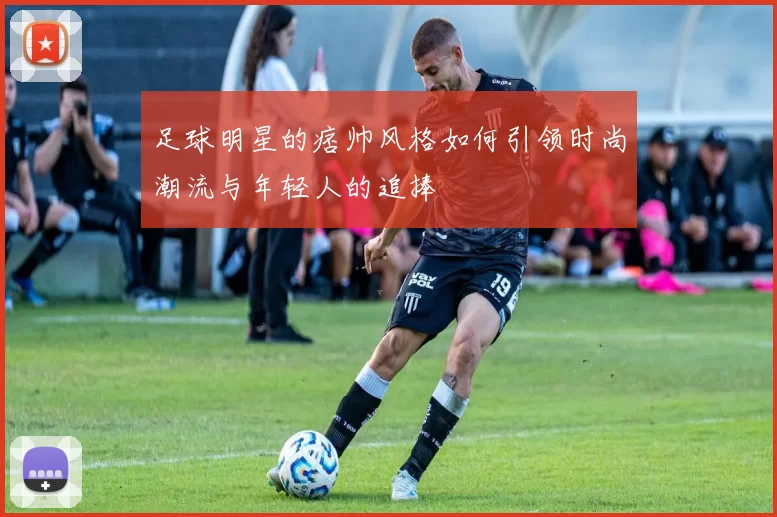 足球明星的痞帅风格如何引领时尚潮流与年轻人的追捧