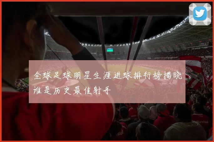 全球足球明星生涯进球排行榜揭晓谁是历史最佳射手