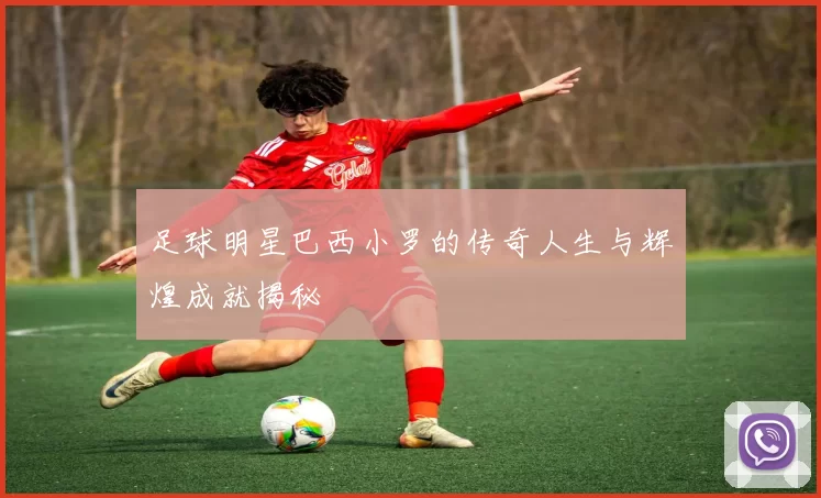 足球明星巴西小罗的传奇人生与辉煌成就揭秘