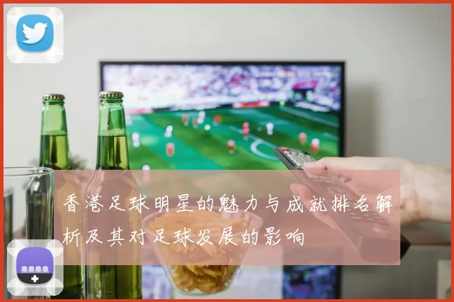 香港足球明星的魅力与成就排名解析及其对足球发展的影响