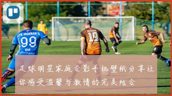 足球明星家庭合影手机壁纸分享让你感受温馨与激情的完美结合