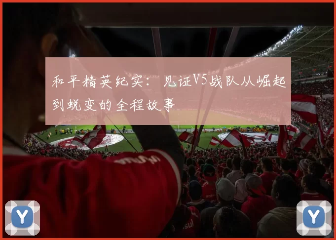 和平精英纪实：见证V5战队从崛起到蜕变的全程故事