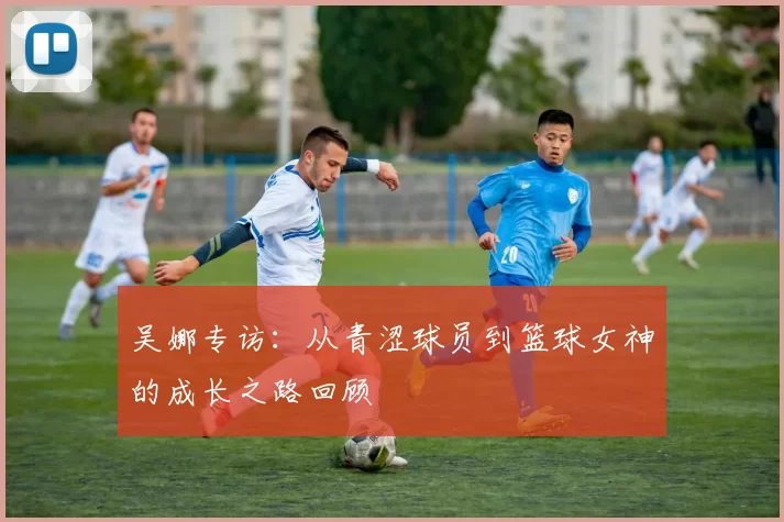吴娜专访：从青涩球员到篮球女神的成长之路回顾