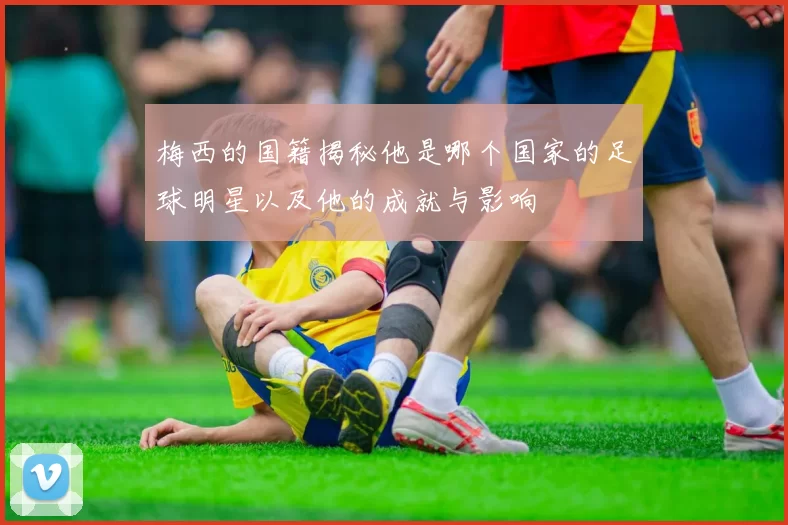 梅西的国籍揭秘他是哪个国家的足球明星以及他的成就与影响