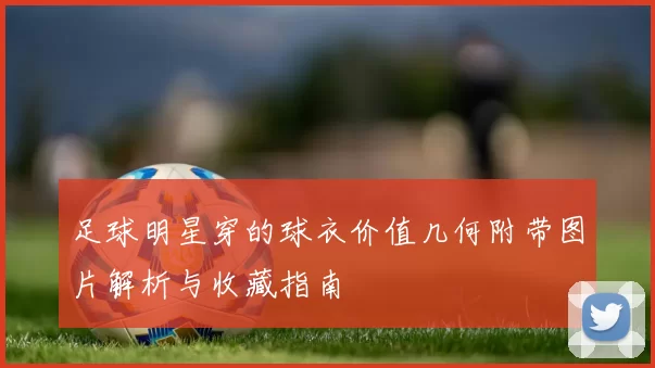 足球明星穿的球衣价值几何附带图片解析与收藏指南