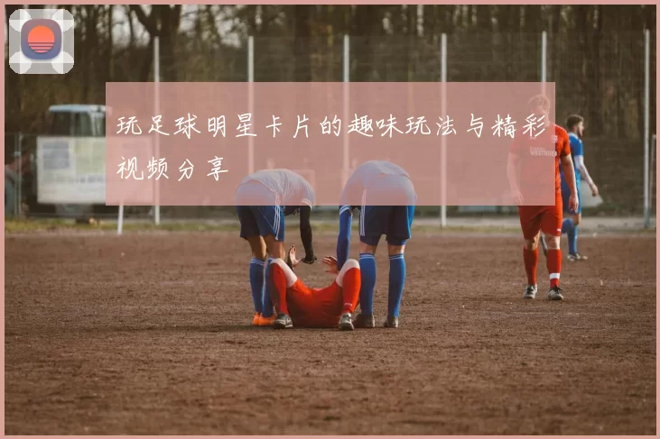 玩足球明星卡片的趣味玩法与精彩视频分享