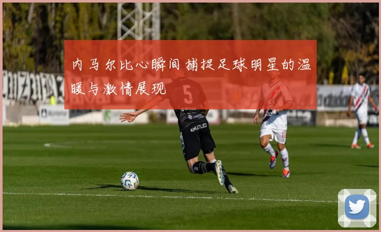 内马尔比心瞬间捕捉足球明星的温暖与激情展现