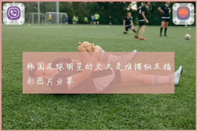 韩国足球明星的丈夫是谁揭秘及精彩图片分享