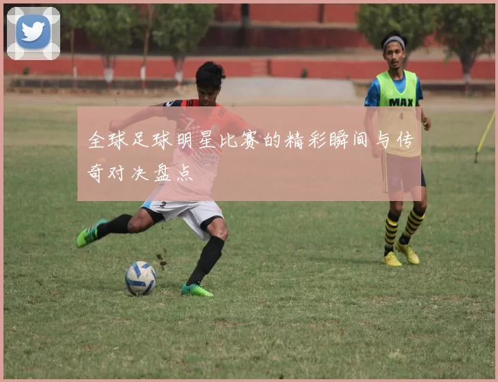 全球足球明星比赛的精彩瞬间与传奇对决盘点