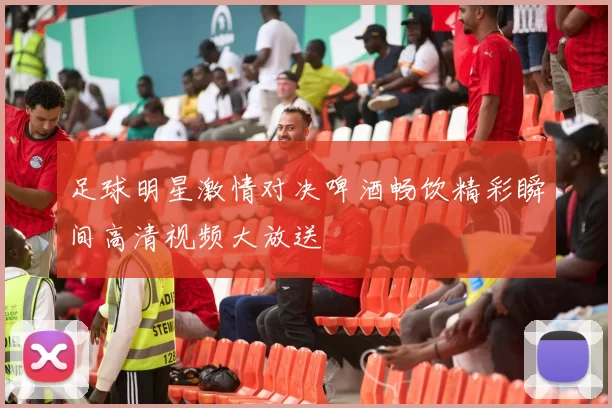 足球明星激情对决啤酒畅饮精彩瞬间高清视频大放送