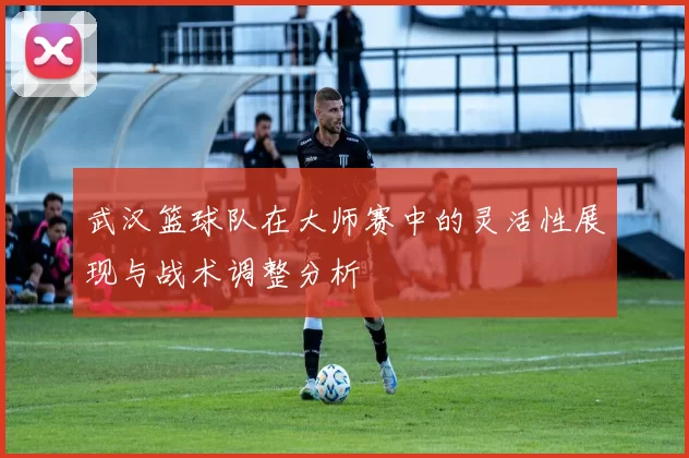 武汉篮球队在大师赛中的灵活性展现与战术调整分析