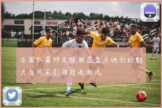 法国队最帅足球明星盘点他们的魅力与风采引领时尚潮流