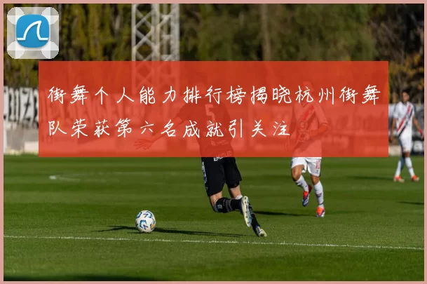 街舞个人能力排行榜揭晓杭州街舞队荣获第六名成就引关注