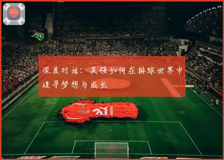 深度对话：吴强如何在排球世界中追寻梦想与成长