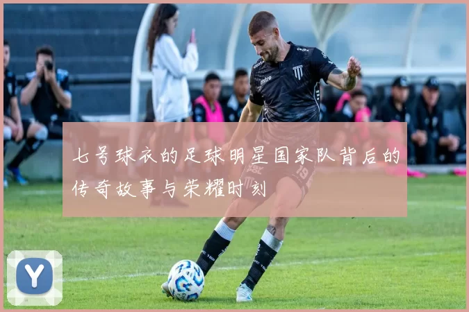 七号球衣的足球明星国家队背后的传奇故事与荣耀时刻