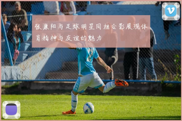 张康阳与足球明星同框合影展现体育精神与友谊的魅力