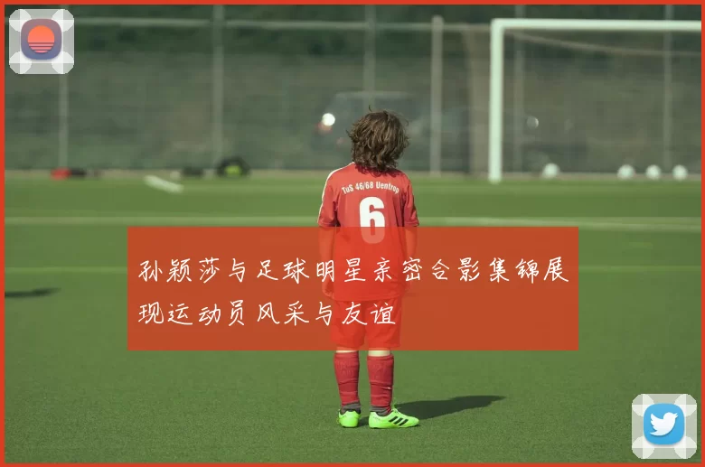 孙颖莎与足球明星亲密合影集锦展现运动员风采与友谊