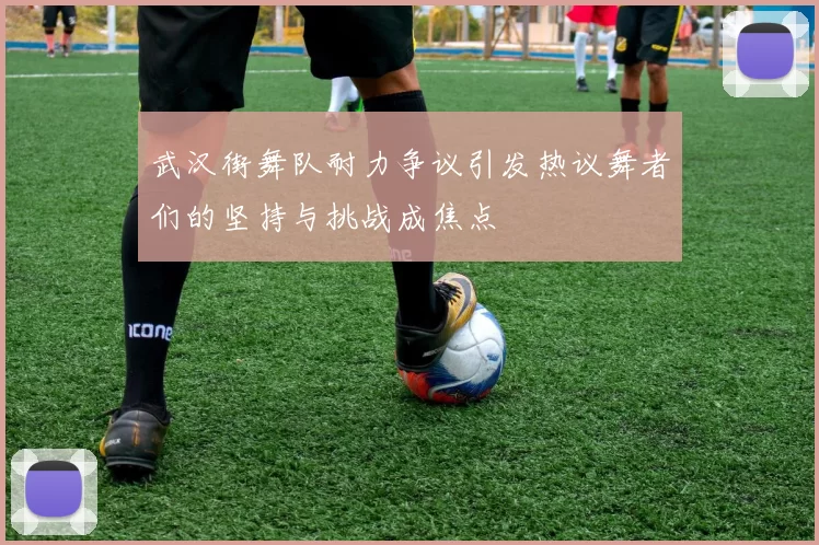 武汉街舞队耐力争议引发热议舞者们的坚持与挑战成焦点