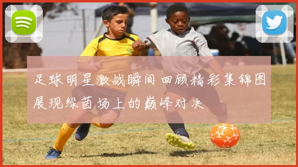足球明星激战瞬间回顾精彩集锦图展现绿茵场上的巅峰对决