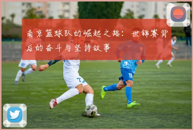 南京篮球队的崛起之路：世锦赛背后的奋斗与坚持故事