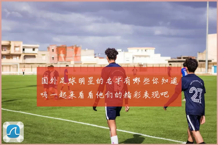 国外足球明星的名字有哪些你知道吗一起来看看他们的精彩表现吧
