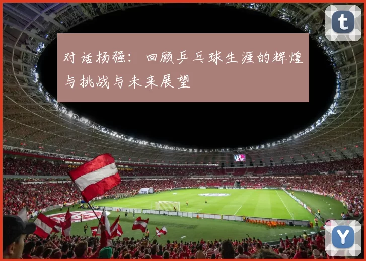 对话杨强：回顾乒乓球生涯的辉煌与挑战与未来展望