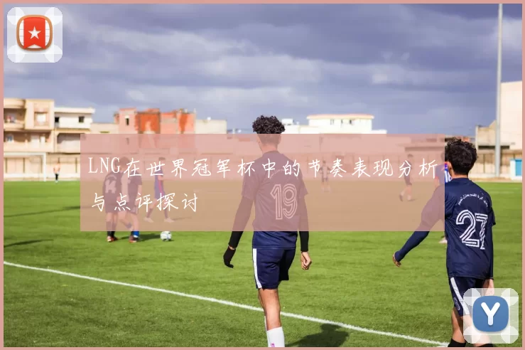LNG在世界冠军杯中的节奏表现分析与点评探讨