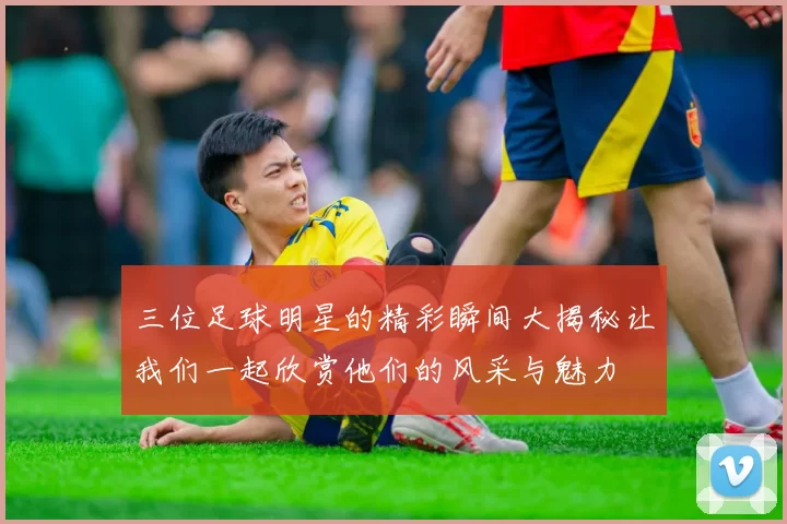 三位足球明星的精彩瞬间大揭秘让我们一起欣赏他们的风采与魅力