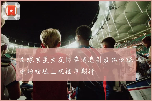 足球明星女友怀孕消息引发热议球迷纷纷送上祝福与期待