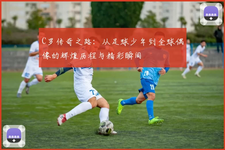 C罗传奇之路：从足球少年到全球偶像的辉煌历程与精彩瞬间