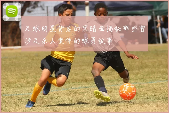足球明星背后的黑暗面揭秘那些曾涉足杀人案件的球员故事