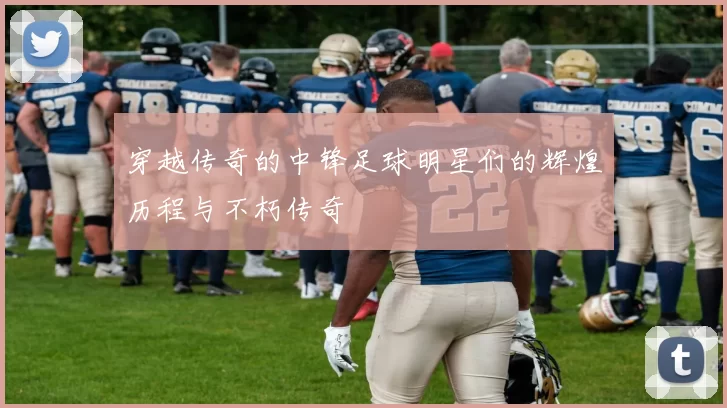 穿越传奇的中锋足球明星们的辉煌历程与不朽传奇