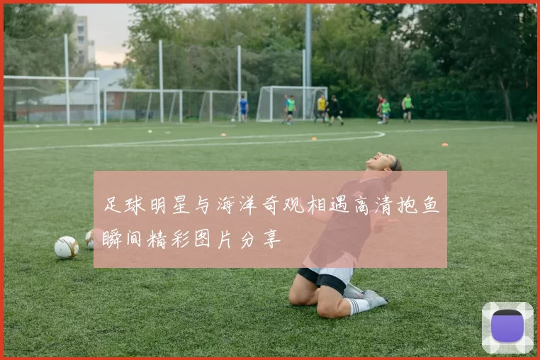 足球明星与海洋奇观相遇高清抱鱼瞬间精彩图片分享