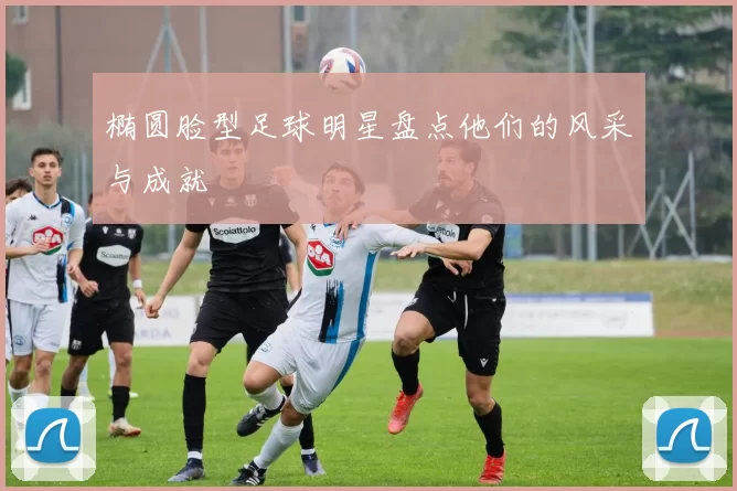 椭圆脸型足球明星盘点他们的风采与成就