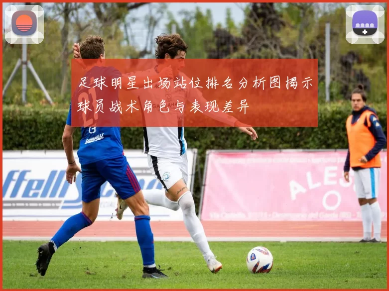 足球明星出场站位排名分析图揭示球员战术角色与表现差异