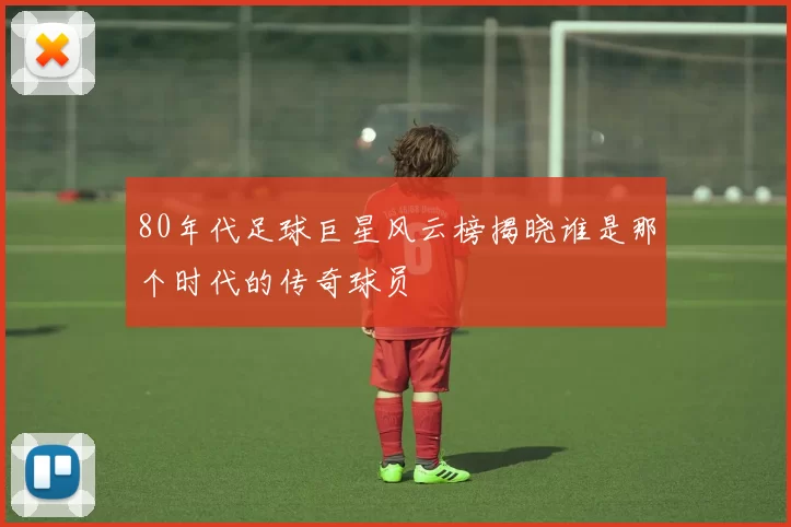80年代足球巨星风云榜揭晓谁是那个时代的传奇球员