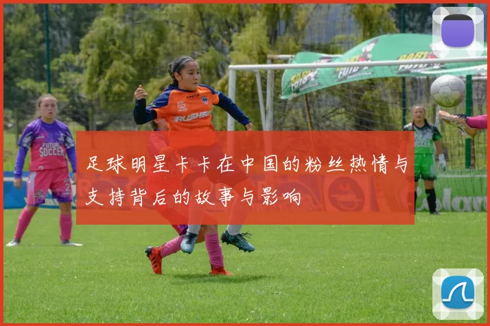 足球明星卡卡在中国的粉丝热情与支持背后的故事与影响