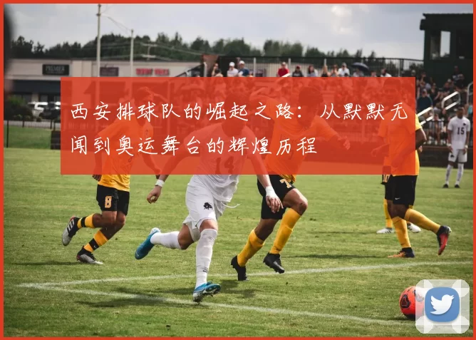 西安排球队的崛起之路：从默默无闻到奥运舞台的辉煌历程