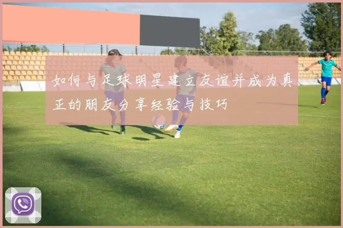 如何与足球明星建立友谊并成为真正的朋友分享经验与技巧