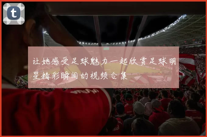 让她感受足球魅力一起欣赏足球明星精彩瞬间的视频合集