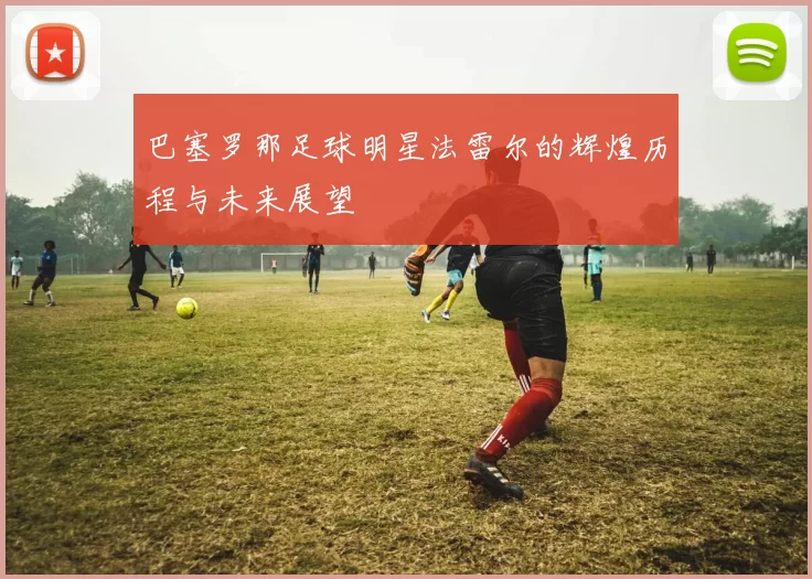 巴塞罗那足球明星法雷尔的辉煌历程与未来展望