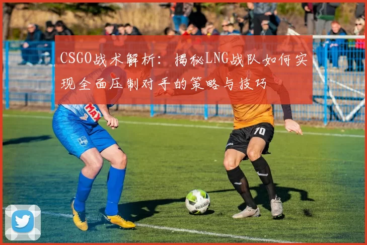CSGO战术解析：揭秘LNG战队如何实现全面压制对手的策略与技巧