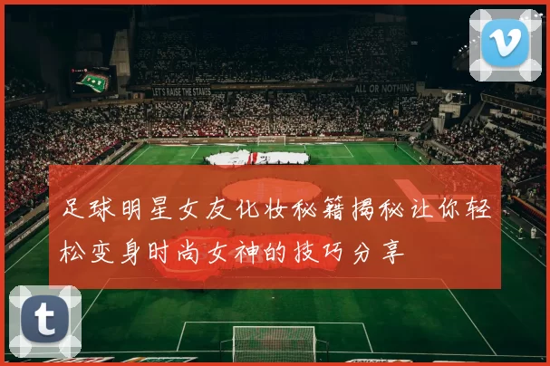 足球明星女友化妆秘籍揭秘让你轻松变身时尚女神的技巧分享