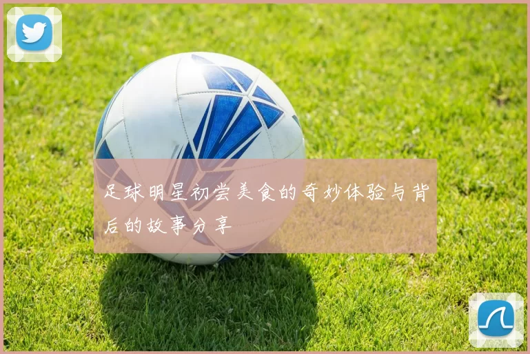 足球明星初尝美食的奇妙体验与背后的故事分享