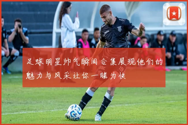 足球明星帅气瞬间合集展现他们的魅力与风采让你一睹为快