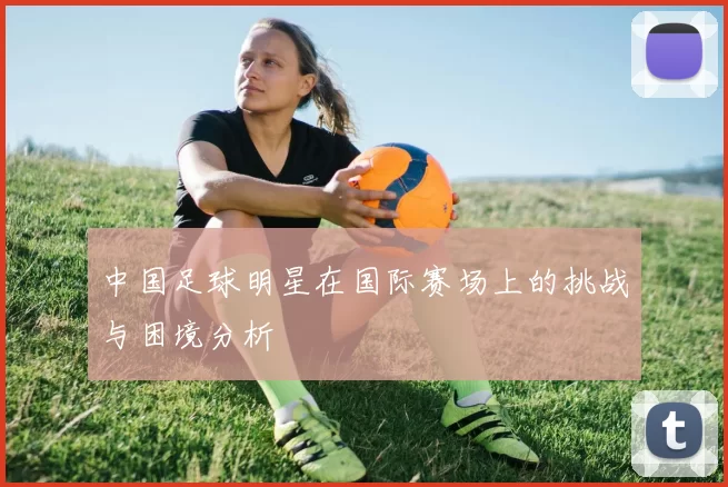 中国足球明星在国际赛场上的挑战与困境分析